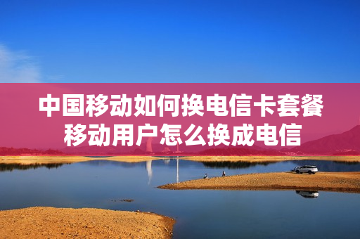中国移动如何换电信卡套餐 移动用户怎么换成电信