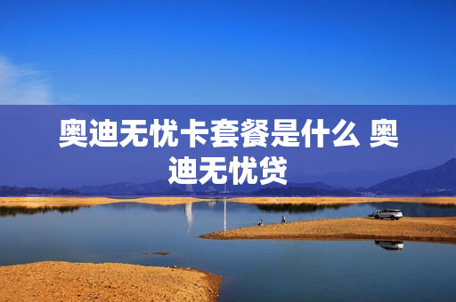 奥迪无忧卡套餐是什么 奥迪无忧贷
