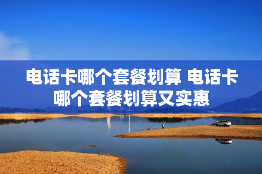 电话卡哪个套餐划算 电话卡哪个套餐划算又实惠