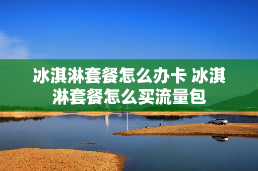 冰淇淋套餐怎么办卡 冰淇淋套餐怎么买流量包