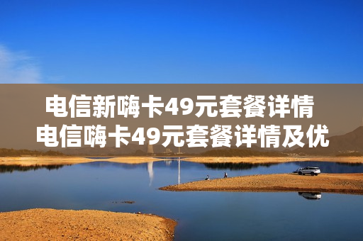 电信新嗨卡49元套餐详情 电信嗨卡49元套餐详情及优惠活动分享