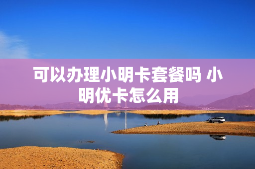 可以办理小明卡套餐吗 小明优卡怎么用