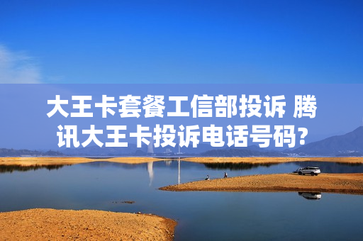 大王卡套餐工信部投诉 腾讯大王卡投诉电话号码?