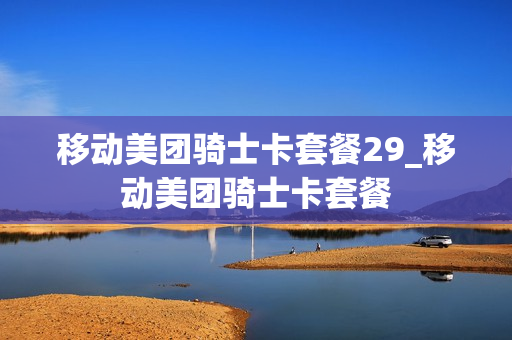 移动美团骑士卡套餐29_移动美团骑士卡套餐