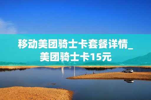 移动美团骑士卡套餐详情_美团骑士卡15元