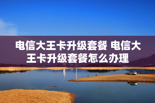 电信大王卡升级套餐 电信大王卡升级套餐怎么办理