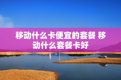 移动什么卡便宜的套餐 移动什么套餐卡好