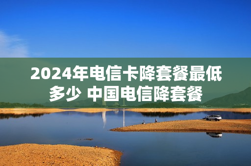 2024年电信卡降套餐最低多少 中国电信降套餐