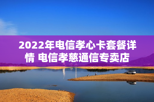 2022年电信孝心卡套餐详情 电信孝慈通信专卖店