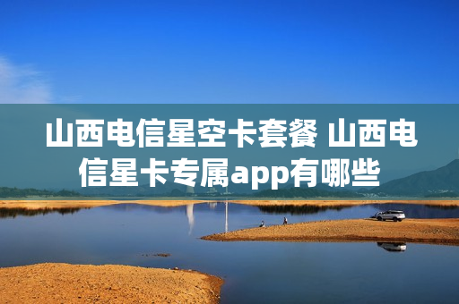 山西电信星空卡套餐 山西电信星卡专属app有哪些