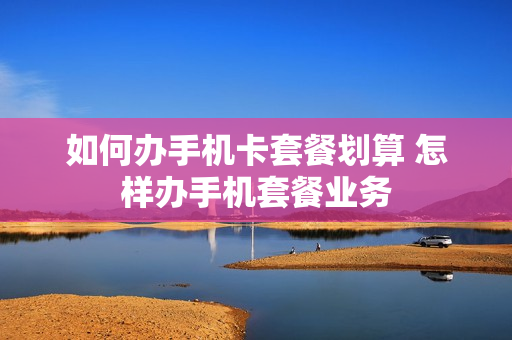 如何办手机卡套餐划算 怎样办手机套餐业务