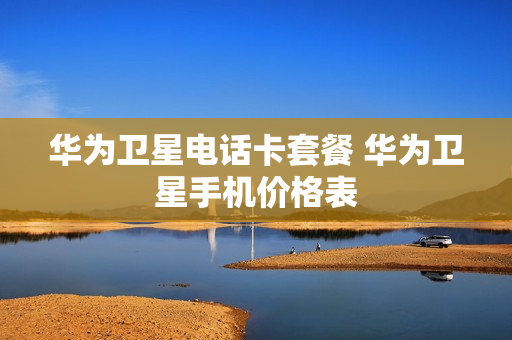华为卫星电话卡套餐 华为卫星手机价格表
