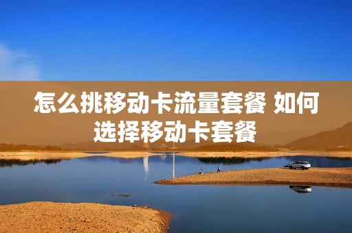 怎么挑移动卡流量套餐 如何选择移动卡套餐