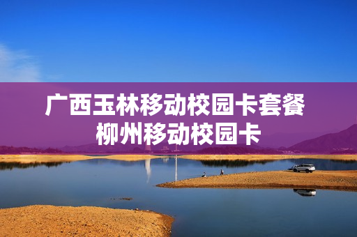 广西玉林移动校园卡套餐 柳州移动校园卡