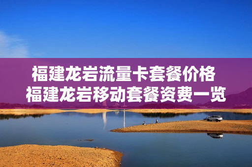 福建龙岩流量卡套餐价格 福建龙岩移动套餐资费一览表