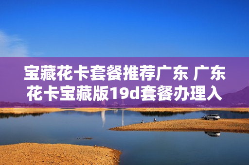 宝藏花卡套餐推荐广东 广东花卡宝藏版19d套餐办理入口
