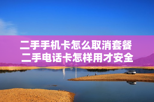 二手手机卡怎么取消套餐 二手电话卡怎样用才安全
