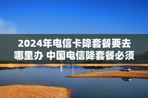 2024年电信卡降套餐要去哪里办 中国电信降套餐必须去营业厅吗