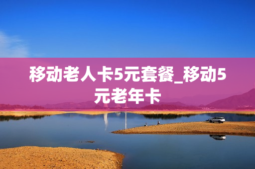 移动老人卡5元套餐_移动5元老年卡