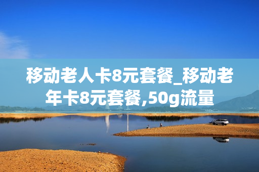 移动老人卡8元套餐_移动老年卡8元套餐,50g流量