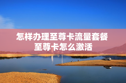 怎样办理至尊卡流量套餐 至尊卡怎么激活