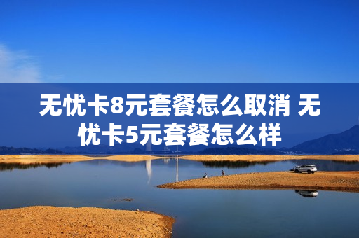 无忧卡8元套餐怎么取消 无忧卡5元套餐怎么样