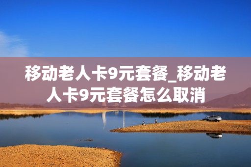 移动老人卡9元套餐_移动老人卡9元套餐怎么取消