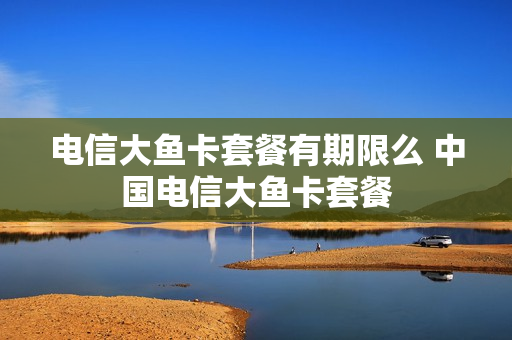 电信大鱼卡套餐有期限么 中国电信大鱼卡套餐