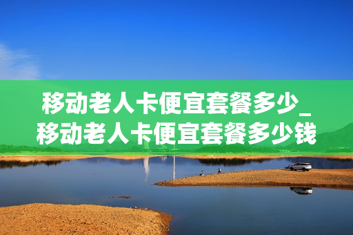 移动老人卡便宜套餐多少_移动老人卡便宜套餐多少钱
