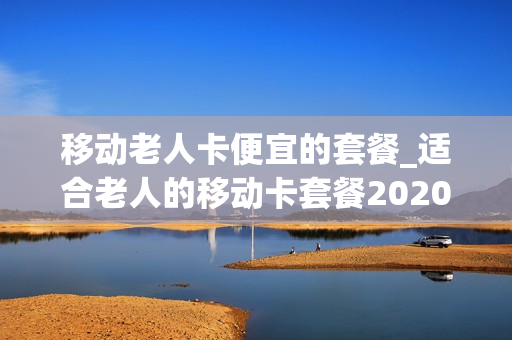 移动老人卡便宜的套餐_适合老人的移动卡套餐2020
