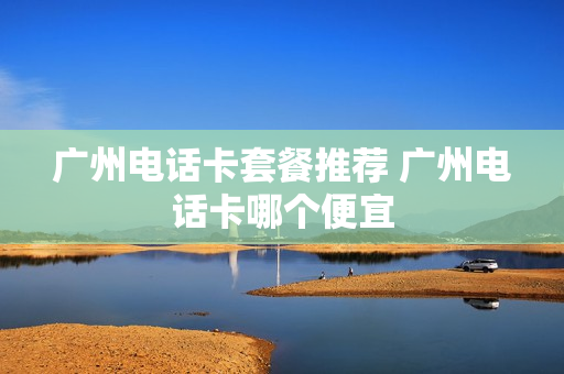 广州电话卡套餐推荐 广州电话卡哪个便宜