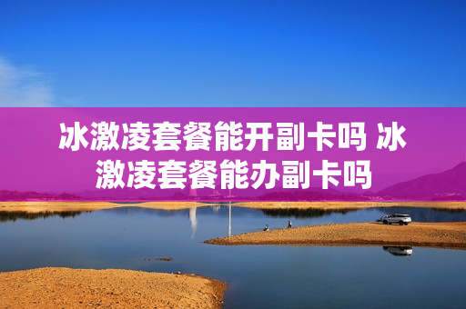 冰激凌套餐能开副卡吗 冰激凌套餐能办副卡吗