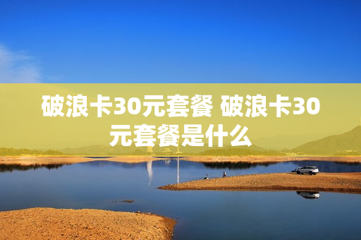 破浪卡30元套餐 破浪卡30元套餐是什么