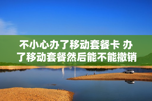 不小心办了移动套餐卡 办了移动套餐然后能不能撤销