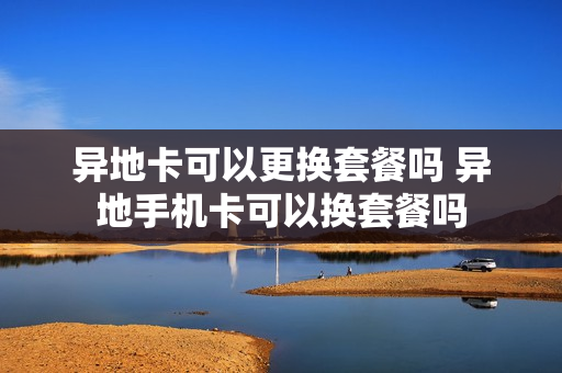 异地卡可以更换套餐吗 异地手机卡可以换套餐吗
