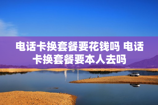 电话卡换套餐要花钱吗 电话卡换套餐要本人去吗