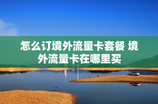 怎么订境外流量卡套餐 境外流量卡在哪里买