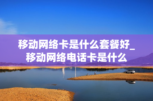 移动网络卡是什么套餐好_移动网络电话卡是什么