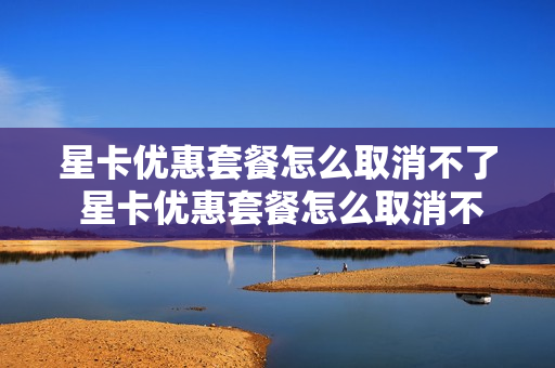 星卡优惠套餐怎么取消不了 星卡优惠套餐怎么取消不了了