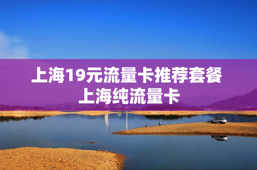 上海19元流量卡推荐套餐 上海纯流量卡