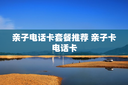 亲子电话卡套餐推荐 亲子卡电话卡