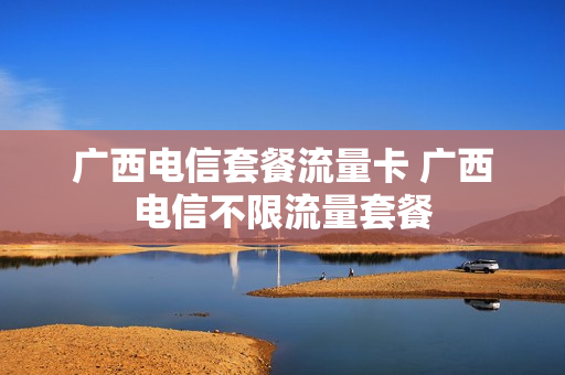 广西电信套餐流量卡 广西电信不限流量套餐
