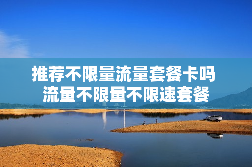 推荐不限量流量套餐卡吗 流量不限量不限速套餐