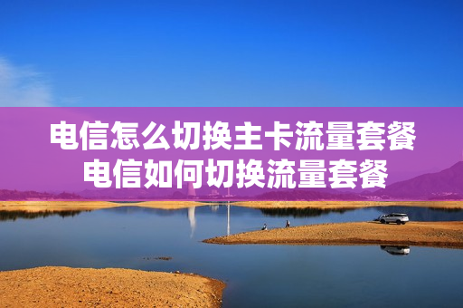 电信怎么切换主卡流量套餐 电信如何切换流量套餐