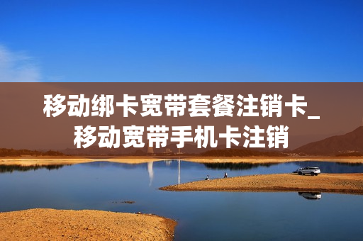 移动绑卡宽带套餐注销卡_移动宽带手机卡注销