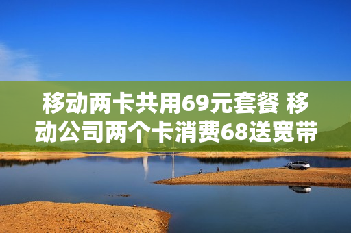 移动两卡共用69元套餐 移动公司两个卡消费68送宽带