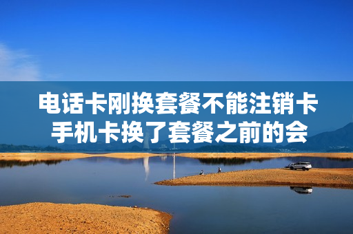 电话卡刚换套餐不能注销卡 手机卡换了套餐之前的会自动取消吗