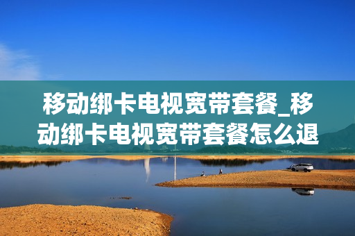 移动绑卡电视宽带套餐_移动绑卡电视宽带套餐怎么退订
