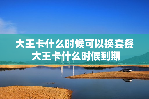 大王卡什么时候可以换套餐 大王卡什么时候到期