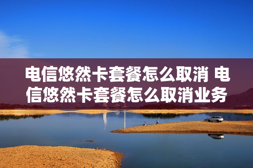 电信悠然卡套餐怎么取消 电信悠然卡套餐怎么取消业务